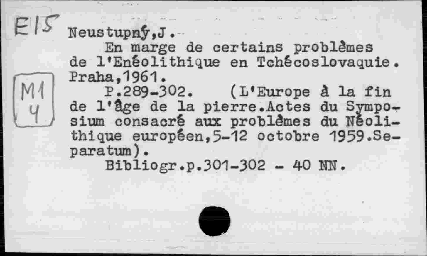 ﻿е/г
мї ы
Neustupnÿ,J.
En marge de certains problèmes de l’Enéolithique en Tchécoslovaquie. "Рт’дУ'.я
Г’.289-302. (L’Europe â la fin de l’âge de la pierre.Actes du Symposium consacré aux problèmes du Néolithique européen,5-12 octobre 1959.Sépara turn) •
Bibliogr.p.301-302 - 40 NN.